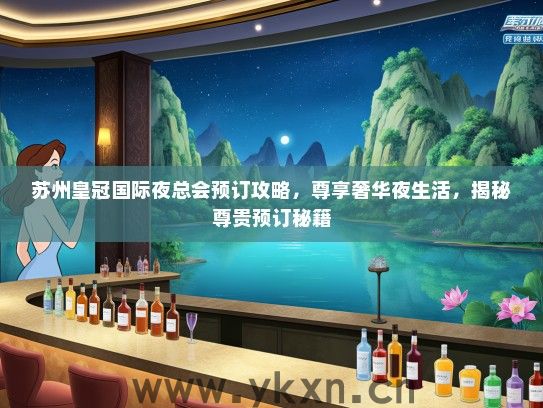 苏州皇冠国际夜总会预订攻略，尊享奢华夜生活，揭秘尊贵预订秘籍